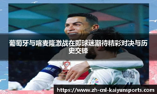 葡萄牙与喀麦隆激战在即球迷期待精彩对决与历史交锋